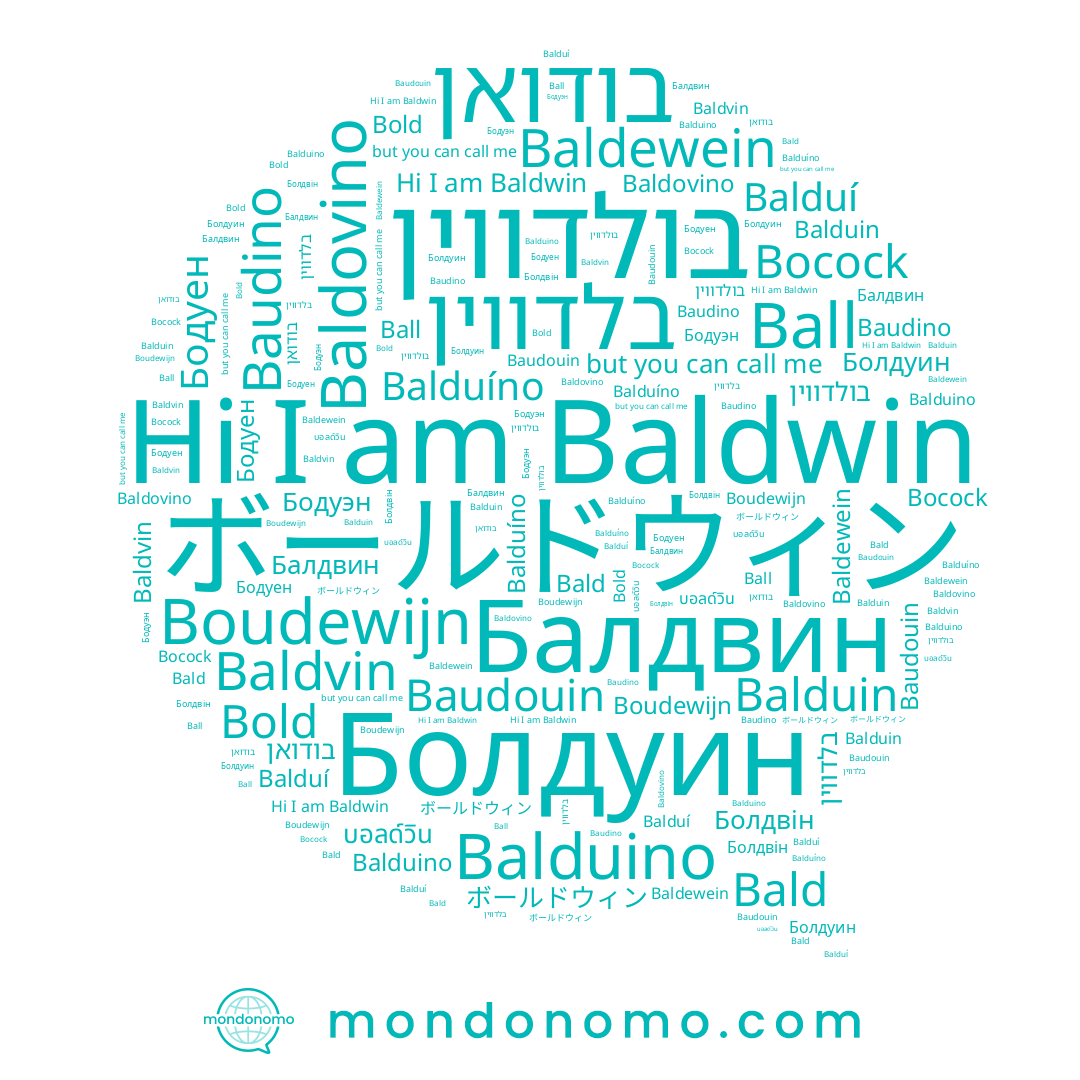 name Балдвин, name Baldovino, name בלדווין, name Balduí, name Бодуэн, name Болдуин, name Baudino, name Болдвін, name בודואן, name Boudewijn, name Bold, name Balduíno, name Ball, name Balduino, name Baudouin, name Baldewein, name บอลด์วิน, name Бодуен, name Balduin, name Bald, name Baldwin, name Bocock, name Baldvin, name בולדווין