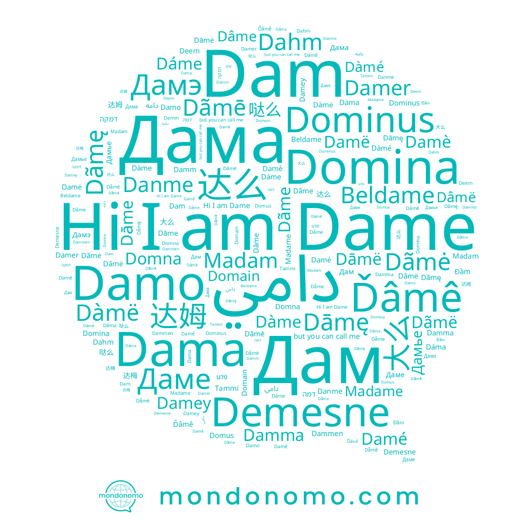 name Damm, name Domna, name Beldame, name Dāmę, name دامه, name Domain, name Madam, name 达么, name Dahm, name Damer, name Dãmė, name Dãmë, name Dãme, name Dāme, name Dammen, name Dàmë, name Damo, name Дам, name Dāmë, name Damé, name Dame, name Дамье, name Deem, name Dâmë, name Đầm, name Dàmé, name นาง, name Dama, name Tammi, name 哒么, name 达梅, name Danme, name 大么, name Damë, name Dâme, name דמה, name Дамэ, name Domina, name Dãmē, name Dáme, name Dãmę, name Damey, name דמקה, name Dam, name 达姆, name Ďâmê, name Dàme, name Damè, name Dáma, name Даме, name Damma