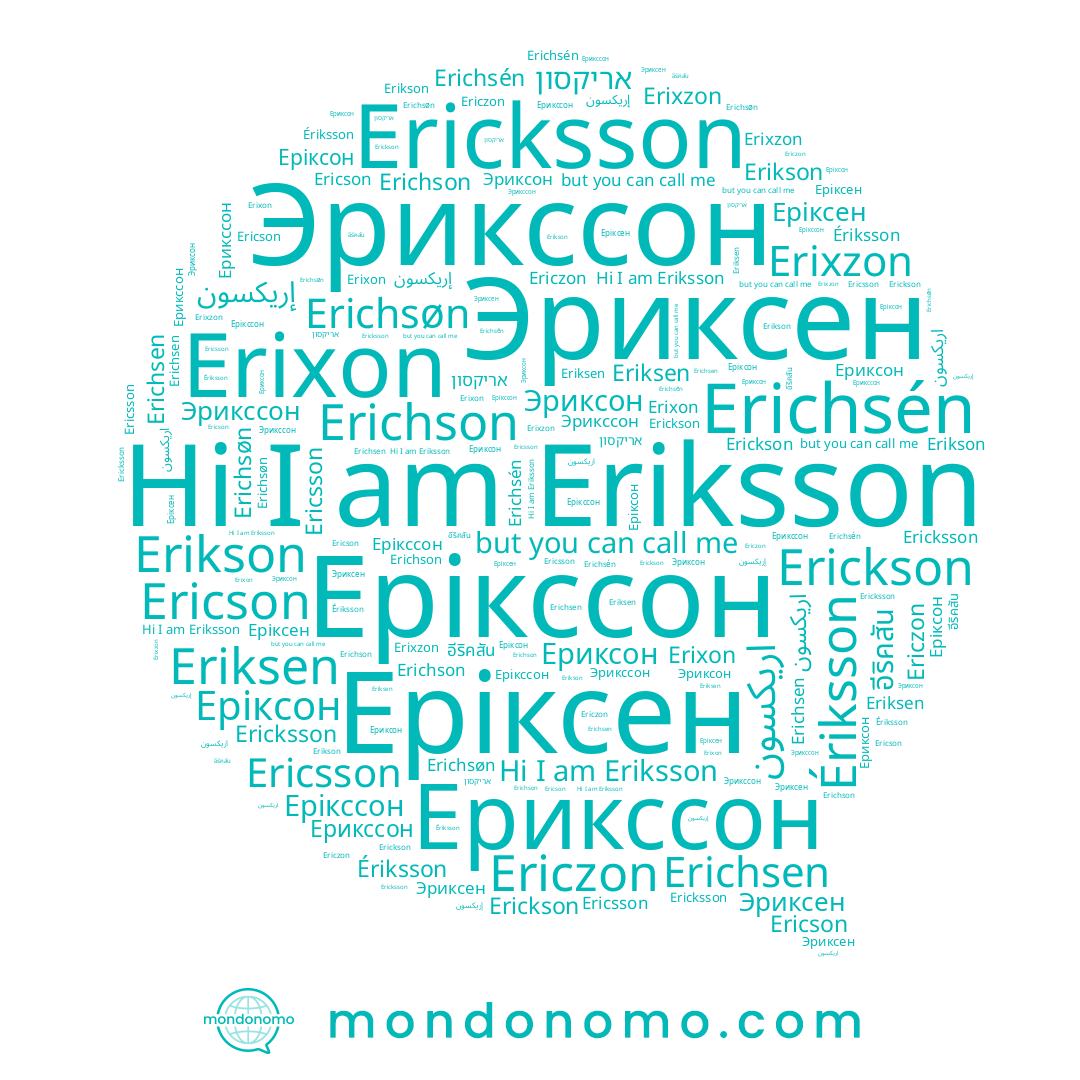 name Ericson, name Эриксен, name إريكسون, name Erikson, name Эриксон, name Eriksen, name Еріксон, name Ерикссон, name Ериксон, name Ériksson, name Erichsén, name اريكسون, name Erichsen, name Ericsson, name Erichson, name אריקסון, name Eriksson, name Ericzon, name อีริคสัน, name Эрикссон, name Erichsøn, name Erixzon, name Erickson, name Еріксен, name Ерікссон, name Erixon, name Ericksson