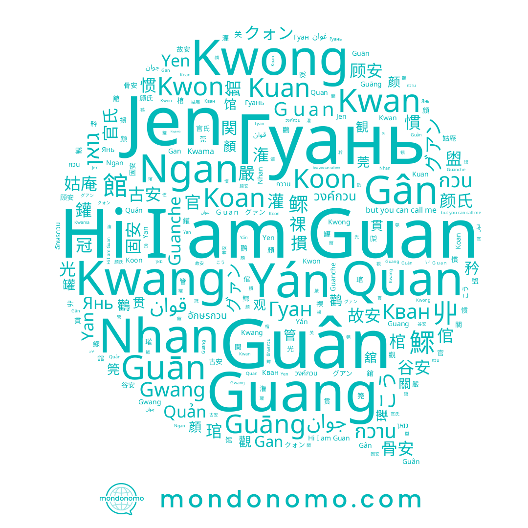 name 姑庵, name Guanche, name 冠, name Guāng, name Nhan, name גואן, name クォン, name 丱, name جوان, name Yan, name こう, name วงค์กวน, name Янь, name グァン, name Гуань, name Gan, name Guang, name 悹, name Гуан, name Koan, name 嚴, name Yán, name 古安, name Kwang, name Yen, name قوان, name 官, name Gân, name Кван, name 倌, name Kwong, name Guān, name กวาน, name Guan, name 关, name Jen, name 固安, name Kwama, name Kwan, name 官氏, name غوان, name Gwang, name Koon, name อักษรกวน, name グアン, name Kwon, name 悺, name กวน, name 光, name Ngan, name Quan, name Kuan, name Quản, name Guân