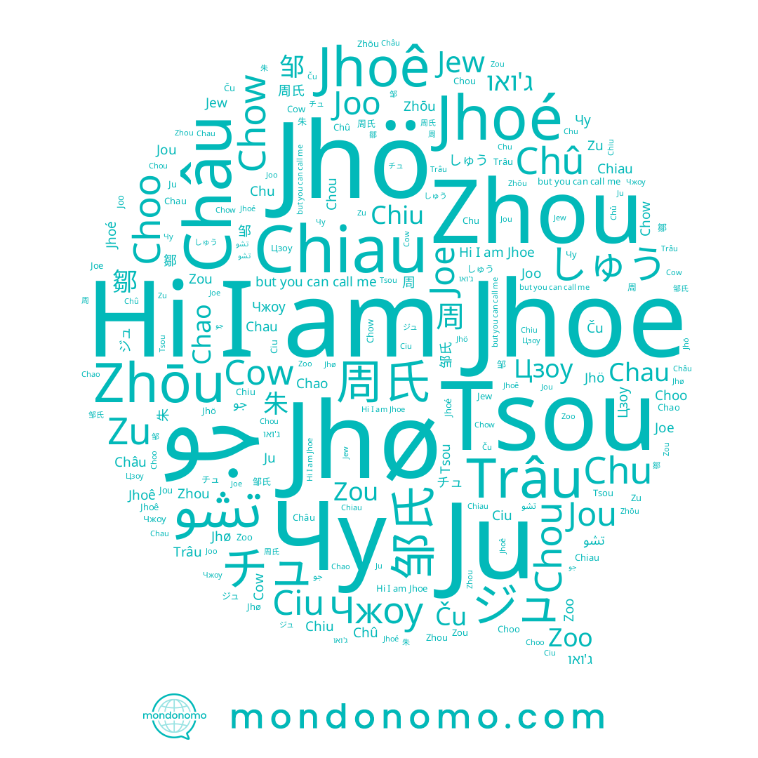 name Cow, name Ciu, name Ju, name Чу, name Chû, name Joo, name Zoo, name Chou, name 邹, name Chu, name Jew, name Цзоу, name 주, name Chow, name Zhōu, name Joe, name ג'ואו, name 鄒, name Zou, name Tsou, name جو, name Chiau, name 周, name تشو, name Jhoê, name Choo, name 周氏, name しゅう, name 朱, name ジュ, name Zhou, name Jhø, name Châu, name 邹氏, name 추, name Jhoe, name Trâu, name Jhoé, name Ču, name チュ, name Чжоу, name Jou, name Zu, name Chao, name Chau, name Jhö, name Chiu