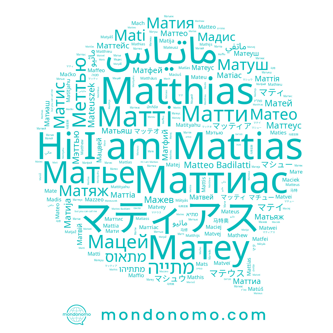 name Mateu, name ماتياس, name Маттиас, name Matej, name Mattias, name Matwei, name Maffio, name Maćko, name Maciuś, name Matiass, name Maciej, name Matija, name Mati, name Mach, name Mate, name Matteus, name Maties, name Matteo, name Matthieu, name Matthijs, name Mazzeo, name Mattia, name Mats, name Mathieu, name Mattìas, name Matvey, name Matías, name Matjaž, name Mathias, name Madis, name Matyáš, name Mattityahu, name Matvei, name Mattías, name Matveï, name マティアス, name Maciek, name Mateusz, name Matfei, name Mathis, name Mateuszek, name Matitjahu, name Mattis, name Matthäus, name Mathew, name Matti, name Matúš, name Matvej, name Mateo, name Matthias, name Mathijs, name Maffeo, name Matthew, name Mateus, name Matityahu