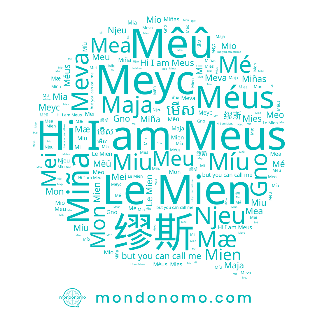 name Mi, name Меус, name Miu, name Le Mien, name Mé, name Meva, name Meo, name Mia, name Mon, name Meus, name Mea, name 缪斯, name Mæ, name មើស, name Mies, name Gno, name Miñas, name Mio, name Maja, name Mío, name Mien, name Mei, name Mêû, name Miña, name Méus, name Míu, name Njeu