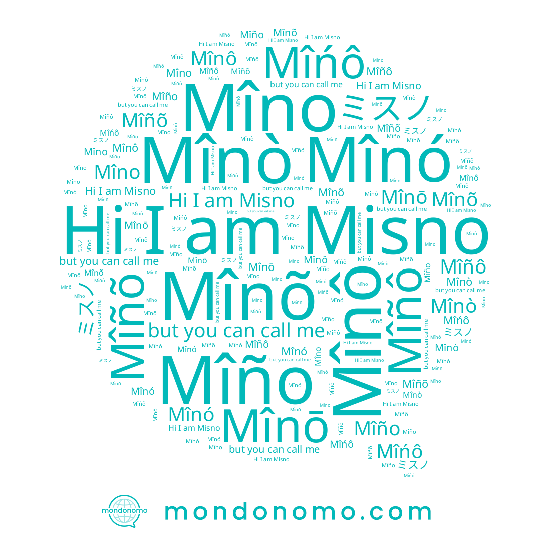 name Mîñô, name Misno, name Mîńô, name Mînô, name Mîno, name Mîñõ, name Mîño, name Mînó, name ミスノ, name Mînõ, name Mînō, name Mînò