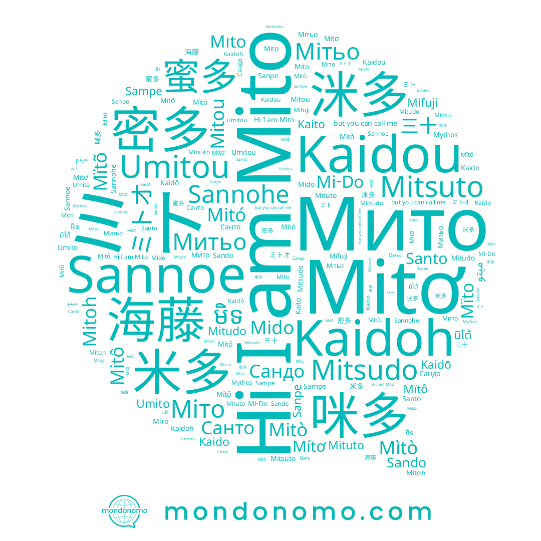 name Mitô, name 三十, name Sampe, name Sanpe, name Мито, name Mitò, name ميتو, name Mitsuto, name Mïtô, name Mitudo, name Kaidou, name Mìtò, name Santo, name Митьо, name Kaidoh, name Sando, name ミトオ, name Mido, name 咪多, name Mito, name Mitou, name Umitou, name Mituto, name Mıto, name Мітьо, name Umito, name Kaido, name Санто, name Mïto, name มิโต้, name Kaito, name 密多, name 米多, name 蜜多, name 洣多, name 미도, name Mitơ, name មិទ, name Mítơ, name Mitoh, name 海藤, name Sannoe, name Mitó, name Сандо, name Kaidō, name Mi-Do, name Mifuji, name ミト, name Mitsudo, name Mïtõ