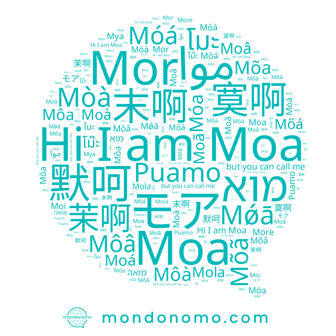 name Puamo, name 默呵, name โม๊ะ, name 茉啊, name 末啊, name Mõa, name Moã, name Moâ, name Moi, name Môâ, name Mǿā, name Moá, name Moa, name موا, name 모아, name モア, name โมะ, name 寞啊, name More, name מואה, name מוא, name Móá, name Mor, name Mõã, name Mola, name Mòà, name Moà, name Móa, name Môà, name Mőá, name Môa, name Муа