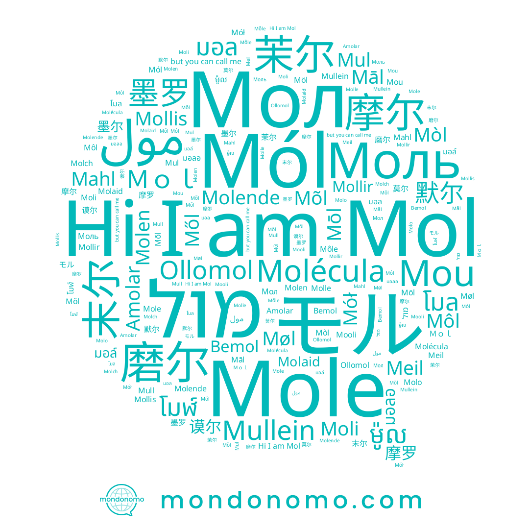 name Moli, name Mòl, name Mől, name 谟尔, name Molaid, name Mół, name Meil, name Mull, name モル, name Mōl, name 磨尔, name Mol, name Mou, name Möl, name Molo, name 摩罗, name Моль, name โมล, name Molle, name 墨罗, name มอล์, name 莫尔, name Bemol, name Møl, name Molch, name Mollir, name Môl, name มอลอ, name Môle, name 摩尔, name ម៉ូល, name 末尔, name مول, name Mooli, name Ｍｏｌ, name มอล, name Mullein, name Ollomol, name Mollis, name 茉尔, name Mole, name Mól, name โมฬ์, name Māl, name Molen, name Mõl, name Mul, name 默尔, name 墨尔, name Mahl, name Amolar, name Molende