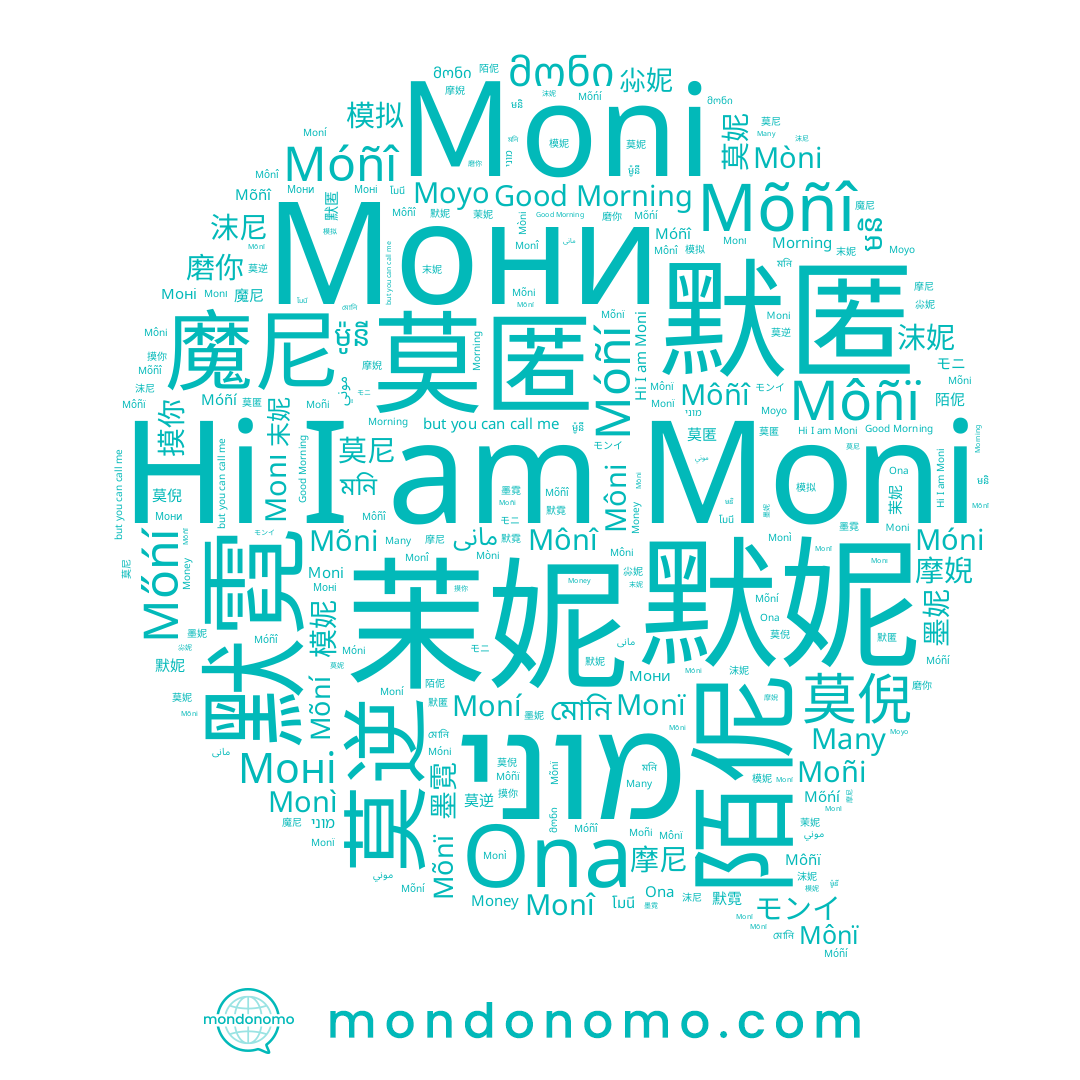 name モンイ, name 茉妮, name Móñí, name Monï, name مونی, name Moni, name Moní, name Mônï, name מוני, name Moyo, name Morning, name 磨你, name 墨霓, name Môni, name Mõñî, name Mõnï, name মোনি, name Mòni, name মনি, name Mõní, name Good Morning, name Mônî, name 沫妮, name ម៉ូនី, name Monı, name Móñî, name Ona, name 尛妮, name Money, name Móni, name 摩婗, name 莫倪, name Môñï, name 摩尼, name โมนี, name 末妮, name 墨妮, name Monî, name 沫尼, name Many, name Mõni, name Mőńí, name Моні, name موني, name 模妮, name მონი, name មនិ, name 模拟, name Monì, name Môñî, name 摸你, name 莫匿, name モニ, name Moñi