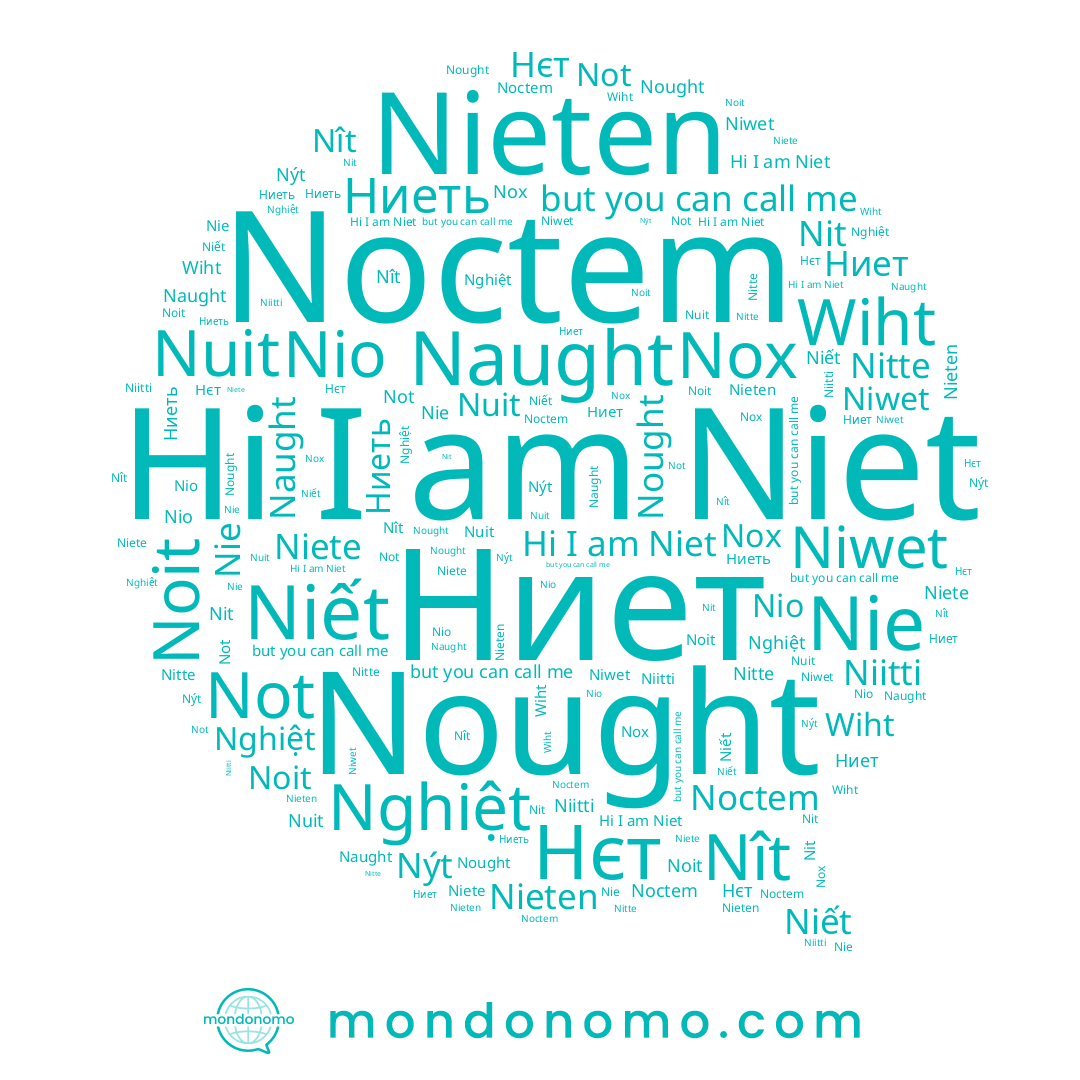 name Not, name Niet, name Ниеть, name Niwet, name Nýt, name Nio, name Nitte, name Nghiệt, name Nie, name Нєт, name Nît, name Nox, name Noit, name Nit, name Niitti, name Naught, name Niết, name Nieten, name Niete, name Wiht
