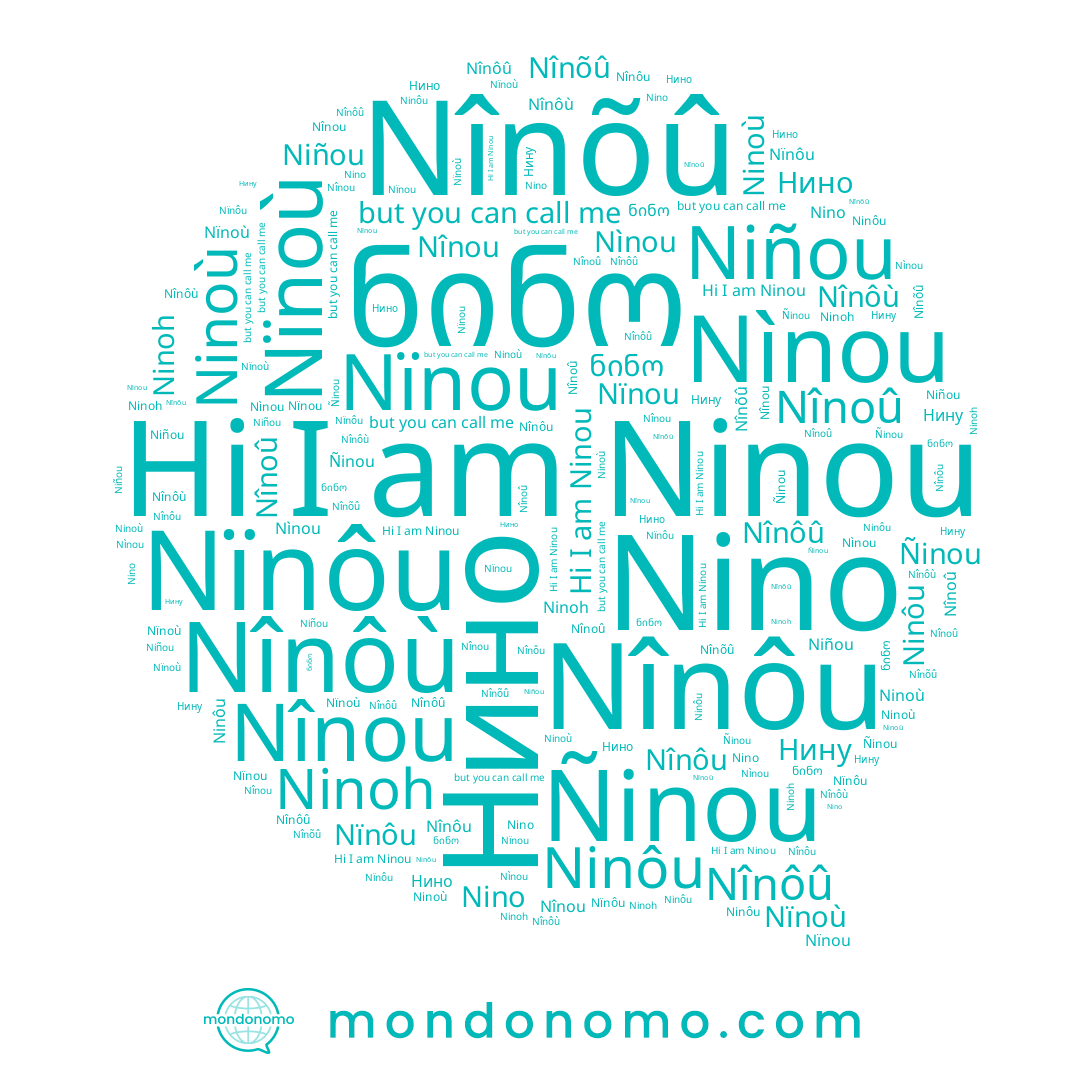 name Nìnou, name Ninoù, name Ñinou, name Nïnôu, name Ninoh, name Niñou, name Nînoû, name ნინო, name Nïnou, name Nînou, name Nînõû, name Nînôû, name Нину, name Nino, name Nïnoù, name Нино, name Ninou, name Ninôu, name Nînôù, name Nînôu