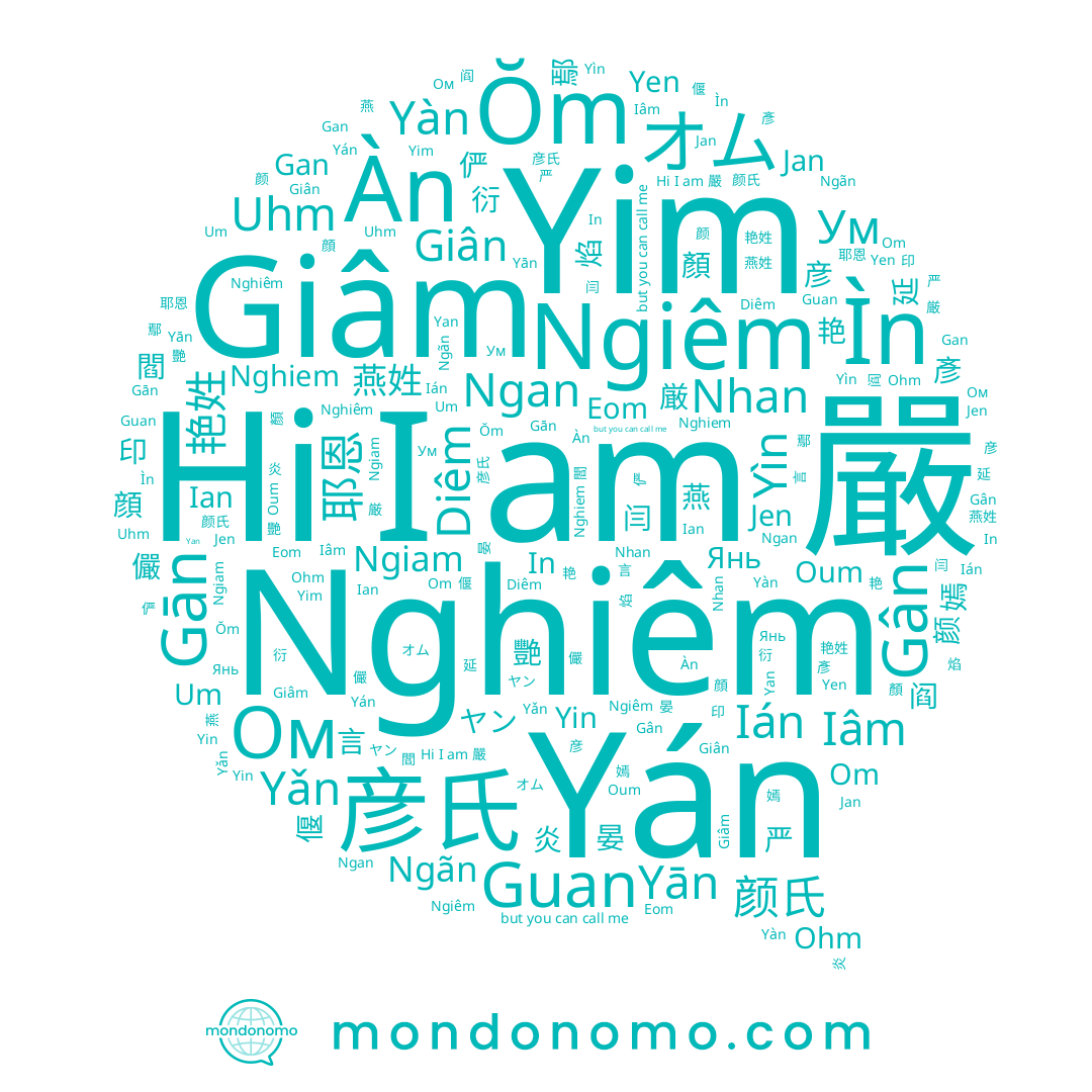 name Iâm, name 严, name Ум, name In, name Nhan, name 嫣, name 厳, name 印, name Yim, name Yàn, name Giân, name Ìn, name Om, name Yin, name Янь, name Gan, name 彥, name 嚴, name Ián, name Yán, name Yen, name Yìn, name 俨, name Yǎn, name Gân, name Ngãn, name Diêm, name Uhm, name Oum, name Gān, name ヤン, name Guan, name Jen, name Ŏm, name Um, name オム, name 彦氏, name 晏, name Eom, name Ohm, name Ом, name Nghiem, name 儼, name Ngiêm, name 엄, name Jan, name Àn, name Ngan, name Nghiêm, name 延, name 彦, name Yān, name Yan, name Ngiam, name 偃, name Ian